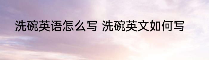 洗碗英语怎么写 洗碗英文如何写