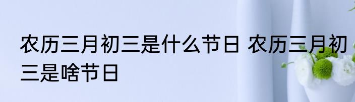农历三月初三是什么节日 农历三月初三是啥节日