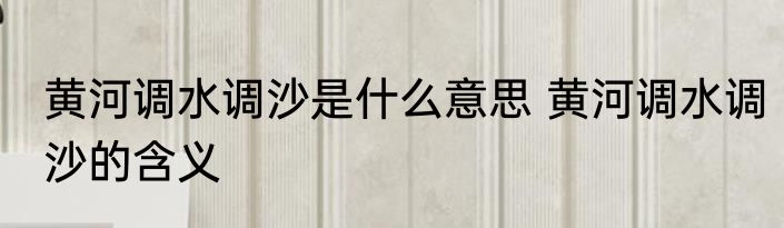 黄河调水调沙是什么意思 黄河调水调沙的含义