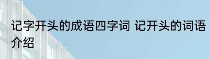 记字开头的成语四字词 记开头的词语介绍