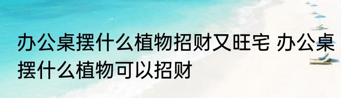 办公桌摆什么植物招财又旺宅 办公桌摆什么植物可以招财
