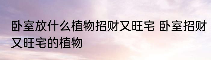 卧室放什么植物招财又旺宅 卧室招财又旺宅的植物