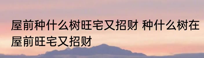 屋前种什么树旺宅又招财 种什么树在屋前旺宅又招财