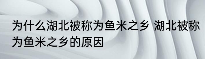 为什么湖北被称为鱼米之乡 湖北被称为鱼米之乡的原因