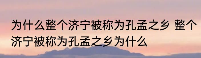 为什么整个济宁被称为孔孟之乡 整个济宁被称为孔孟之乡为什么