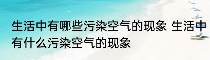 生活中有哪些污染空气的现象 生活中有什么污染空气的现象