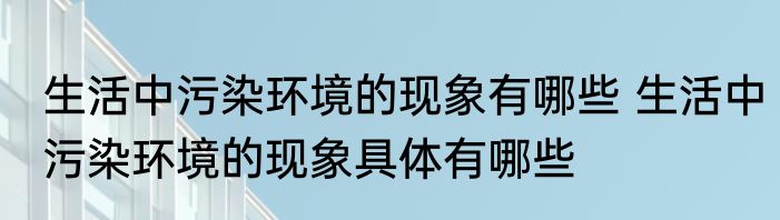 生活中污染环境的现象有哪些 生活中污染环境的现象具体有哪些