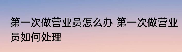 第一次做营业员怎么办 第一次做营业员如何处理