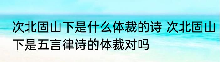 次北固山下是什么体裁的诗 次北固山下是五言律诗的体裁对吗