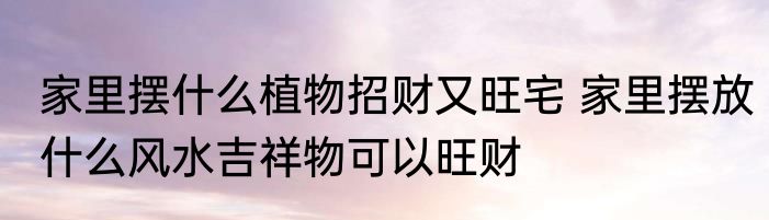 家里摆什么植物招财又旺宅 家里摆放什么风水吉祥物可以旺财