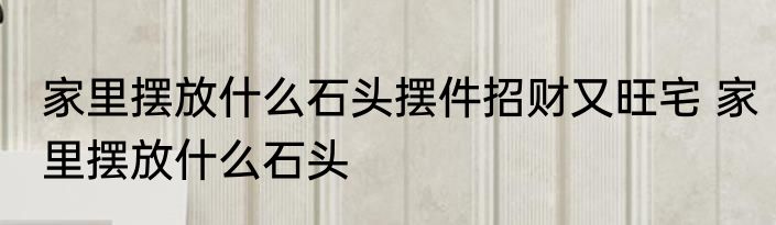 家里摆放什么石头摆件招财又旺宅 家里摆放什么石头