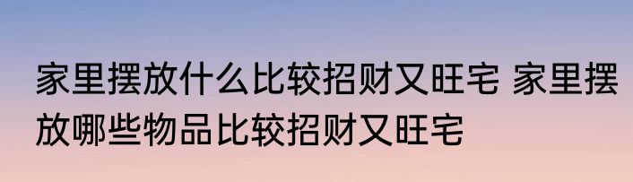 家里摆放什么比较招财又旺宅 家里摆放哪些物品比较招财又旺宅