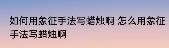 如何用象征手法写蜡烛啊 怎么用象征手法写蜡烛啊