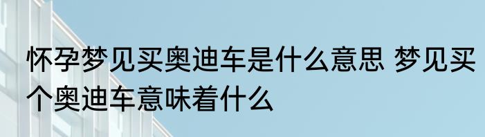 怀孕梦见买奥迪车是什么意思 梦见买个奥迪车意味着什么