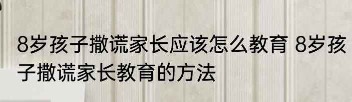8岁孩子撒谎家长应该怎么教育 8岁孩子撒谎家长教育的方法
