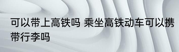 可以带上高铁吗 乘坐高铁动车可以携带行李吗