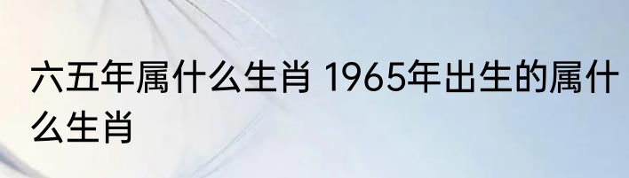 六五年属什么生肖 1965年出生的属什么生肖