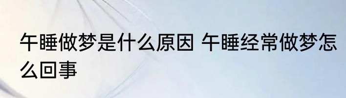 午睡做梦是什么原因 午睡经常做梦怎么回事