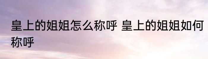 皇上的姐姐怎么称呼 皇上的姐姐如何称呼