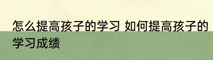 怎么提高孩子的学习 如何提高孩子的学习成绩