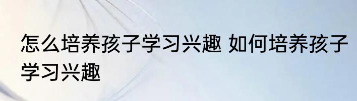 怎么培养孩子学习兴趣 如何培养孩子学习兴趣