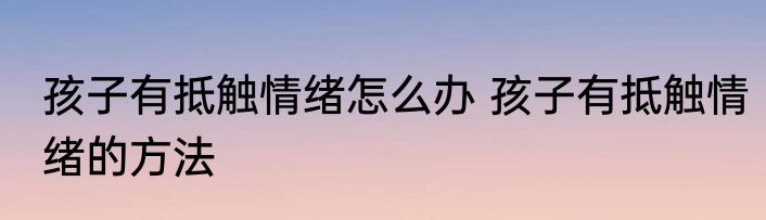 孩子有抵触情绪怎么办 孩子有抵触情绪的方法