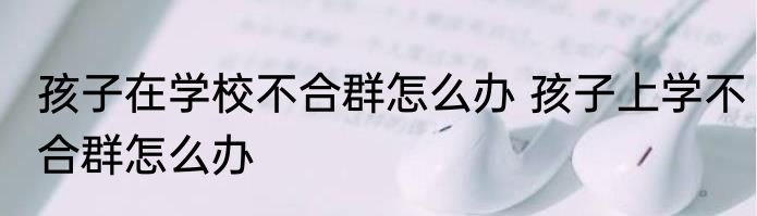 孩子在学校不合群怎么办 孩子上学不合群怎么办
