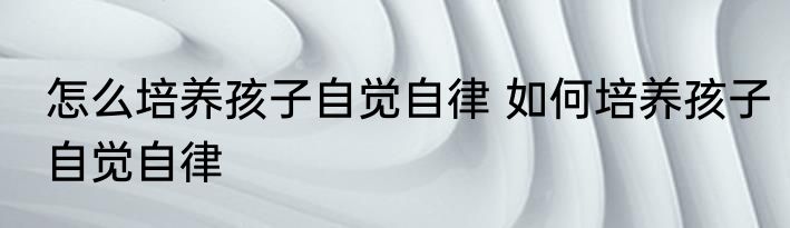 怎么培养孩子自觉自律 如何培养孩子自觉自律
