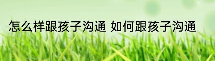 怎么样跟孩子沟通 如何跟孩子沟通