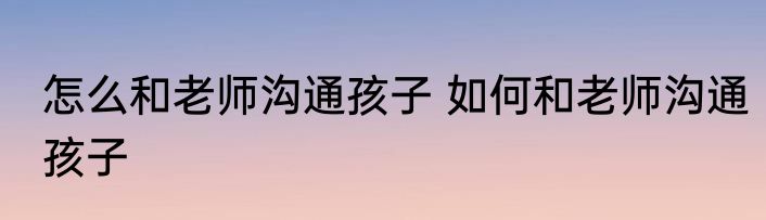怎么和老师沟通孩子 如何和老师沟通孩子