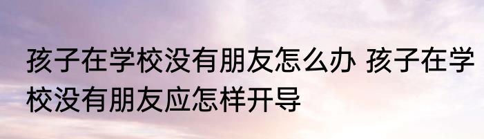孩子在学校没有朋友怎么办 孩子在学校没有朋友应怎样开导