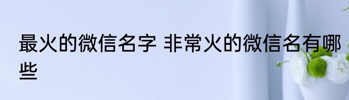 最火的微信名字 非常火的微信名有哪些