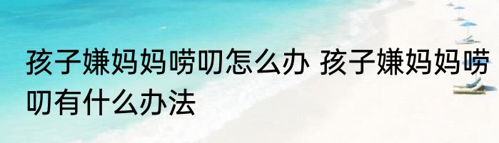 孩子嫌妈妈唠叨怎么办 孩子嫌妈妈唠叨有什么办法