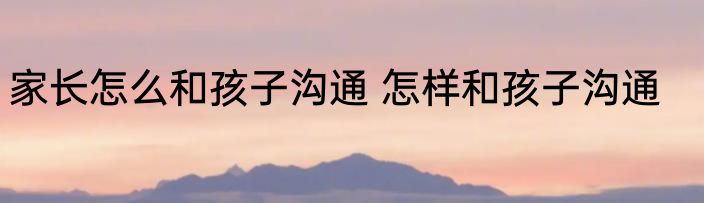 家长怎么和孩子沟通 怎样和孩子沟通