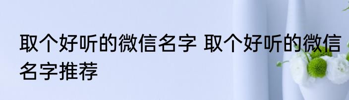 取个好听的微信名字 取个好听的微信名字推荐
