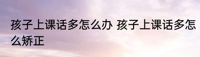 孩子上课话多怎么办 孩子上课话多怎么矫正