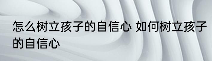 怎么树立孩子的自信心 如何树立孩子的自信心