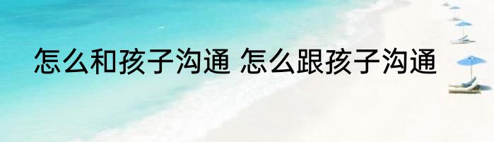 怎么和孩子沟通 怎么跟孩子沟通