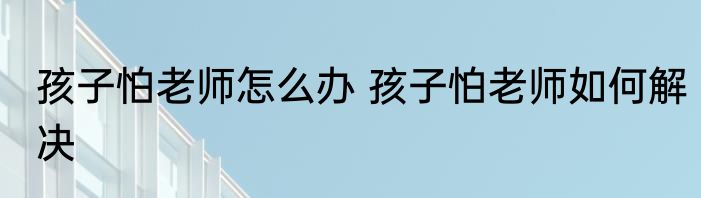 孩子怕老师怎么办 孩子怕老师如何解决