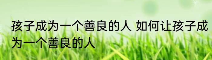 孩子成为一个善良的人 如何让孩子成为一个善良的人