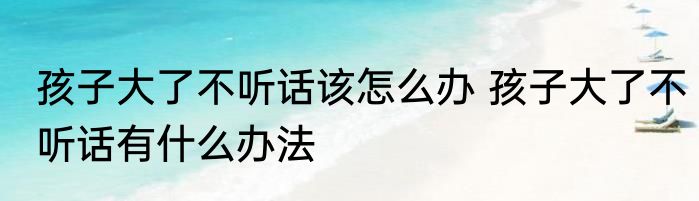 孩子大了不听话该怎么办 孩子大了不听话有什么办法