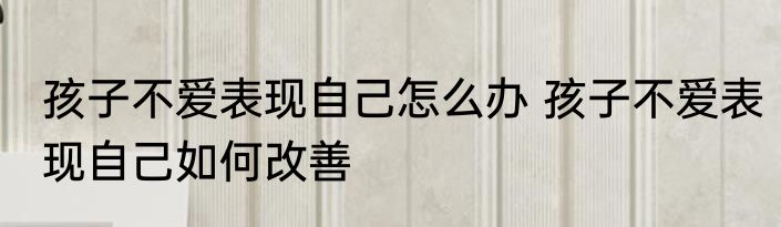 孩子不爱表现自己怎么办 孩子不爱表现自己如何改善