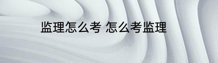 监理怎么考 怎么考监理