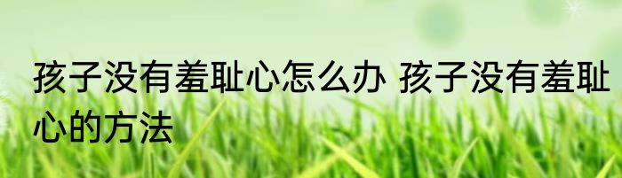 孩子没有羞耻心怎么办 孩子没有羞耻心的方法
