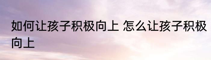 如何让孩子积极向上 怎么让孩子积极向上