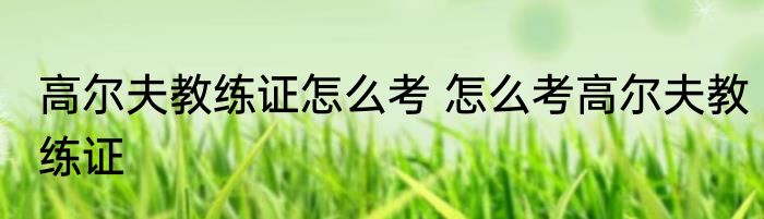 高尔夫教练证怎么考 怎么考高尔夫教练证