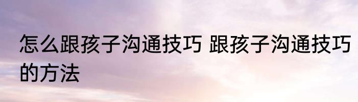 怎么跟孩子沟通技巧 跟孩子沟通技巧的方法