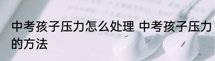 中考孩子压力怎么处理 中考孩子压力的方法
