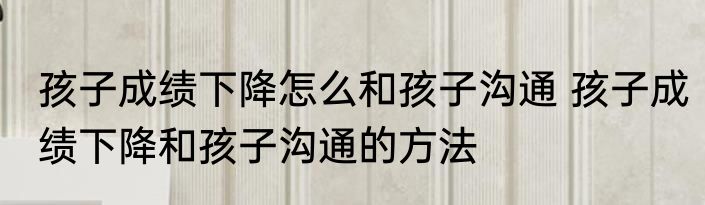 孩子成绩下降怎么和孩子沟通 孩子成绩下降和孩子沟通的方法