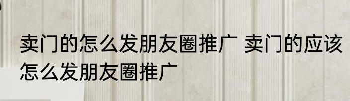 卖门的怎么发朋友圈推广 卖门的应该怎么发朋友圈推广